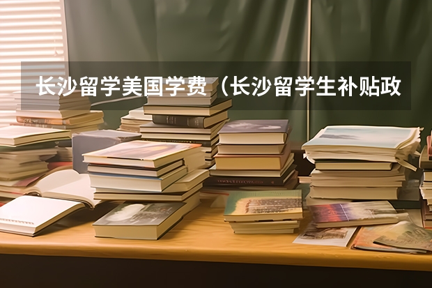 长沙留学美国学费（长沙留学生补贴政策）