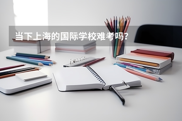当下上海的国际学校难考吗？