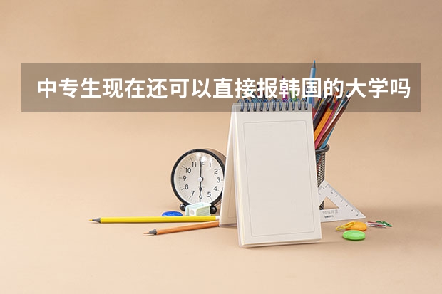 中专生现在还可以直接报韩国的大学吗?求在韩国留学的说下在韩国留学的相关费用和一些拉拉杂杂的东西
