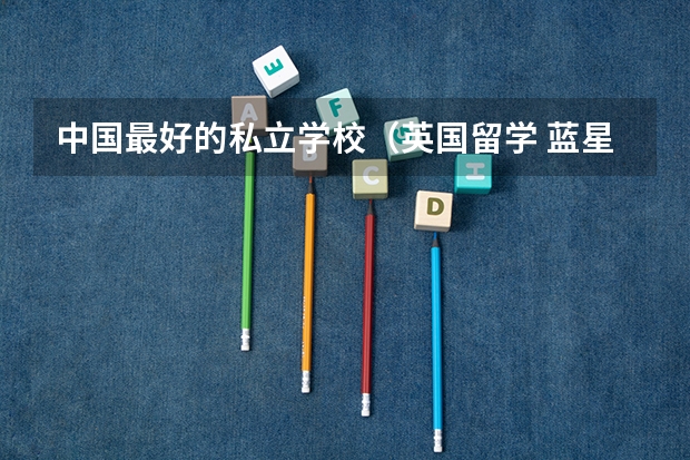 中国最好的私立学校（英国留学 蓝星学院是一所优秀的独立和寄宿制的男女合校）