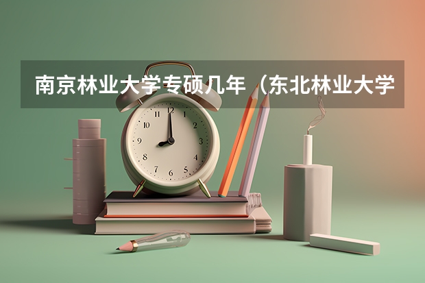 南京林业大学专硕几年（东北林业大学林学是专硕还是学硕）