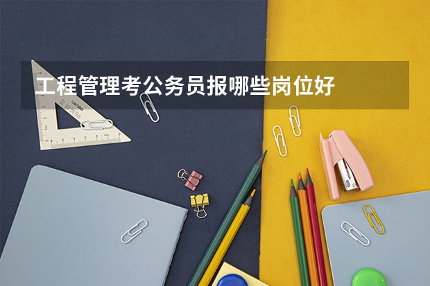工程管理考公务员报哪些岗位好