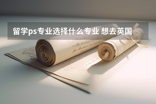 留学ps专业选择什么专业 想去英国留学，该如何写一篇精彩的ps