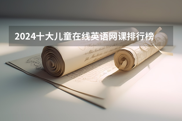 2024十大儿童在线英语网课排行榜！究竟哪家最靠谱？3000字经验吐血整理（含收费价格盘点） 2024的军 队文 职网课？