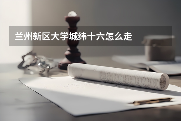 兰州新区大学城纬十六怎么走