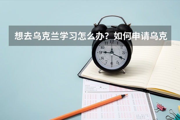 想去乌克兰学习怎么办？如何申请乌克兰学习签证?