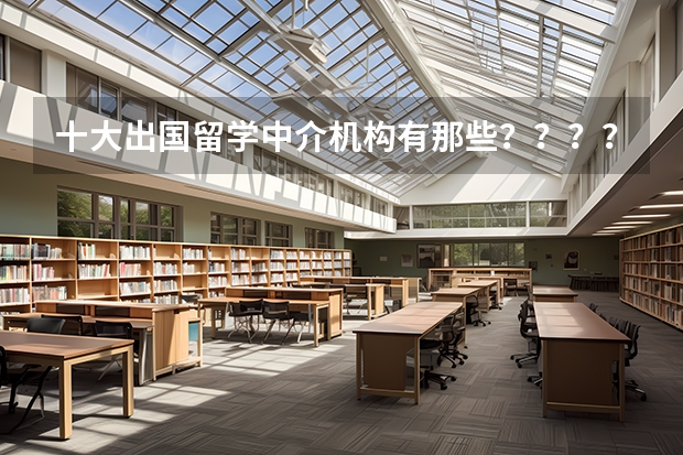 十大出国留学中介机构有那些？？？？ 研究生想去美国读，准备找个美国留学中介。有经验的同学帮一下？