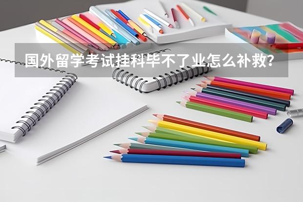 国外留学考试挂科毕不了业怎么补救？