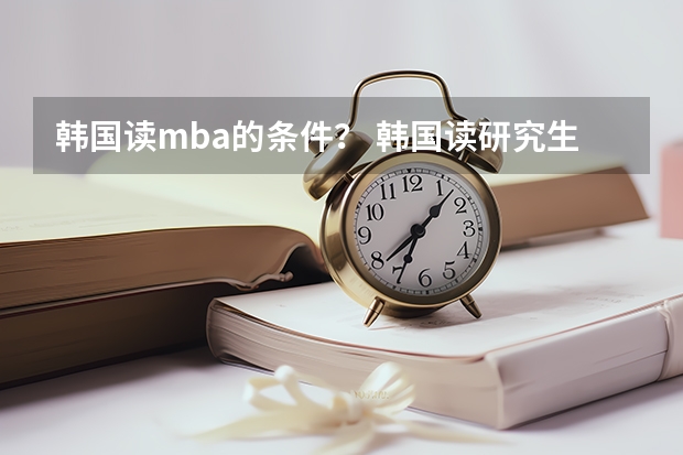 韩国读mba的条件？ 韩国读研究生申请条件及费用