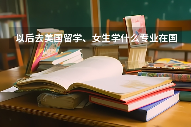以后去美国留学、女生学什么专业在国外比较好找工作(工资还可以的)、