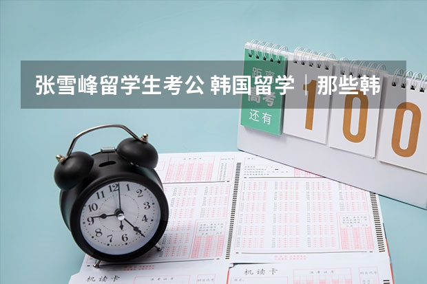 张雪峰留学生考公 韩国留学｜那些韩国发展前景好和不好的专业
