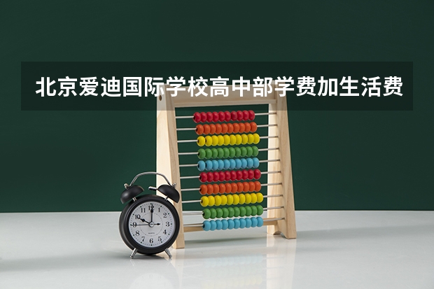 北京爱迪国际学校高中部学费加生活费算下来一年大约多少？